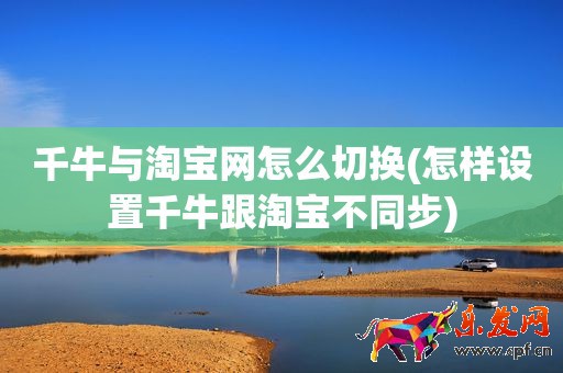 千牛與淘寶網怎么切換(怎樣設置千牛跟淘寶不同步)