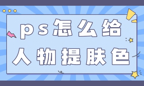 ps怎么給人物提亮膚色？這三個(gè)技巧簡(jiǎn)單實(shí)用！